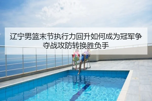 辽宁男篮末节执行力回升如何成为冠军争夺战攻防转换胜负手