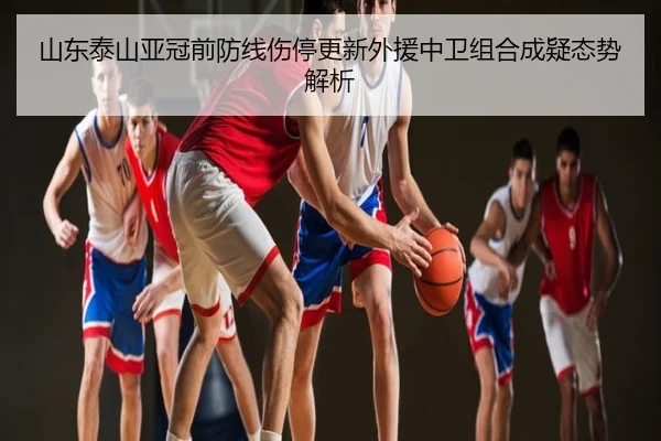 山东泰山亚冠前防线伤停更新外援中卫组合成疑态势解析