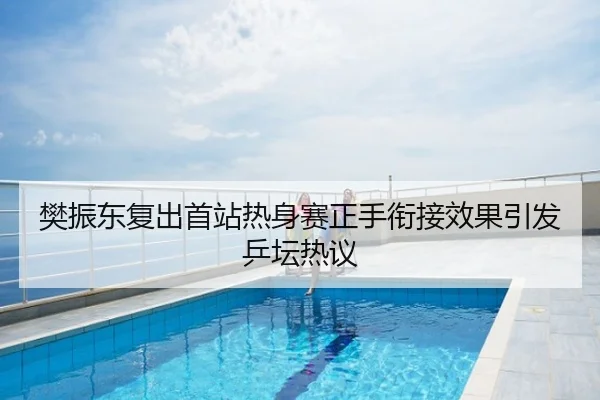 樊振东复出首站热身赛正手衔接效果引发乒坛热议