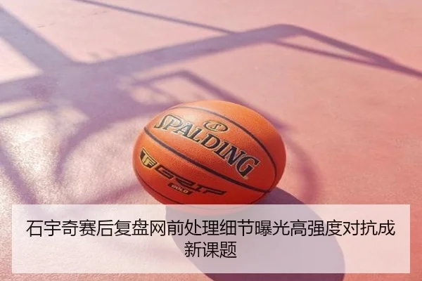 石宇奇赛后复盘网前处理细节曝光高强度对抗成新课题