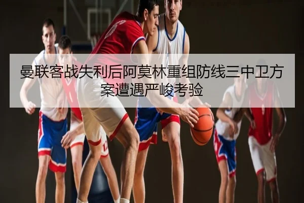 曼联客战失利后阿莫林重组防线三中卫方案遭遇严峻考验
