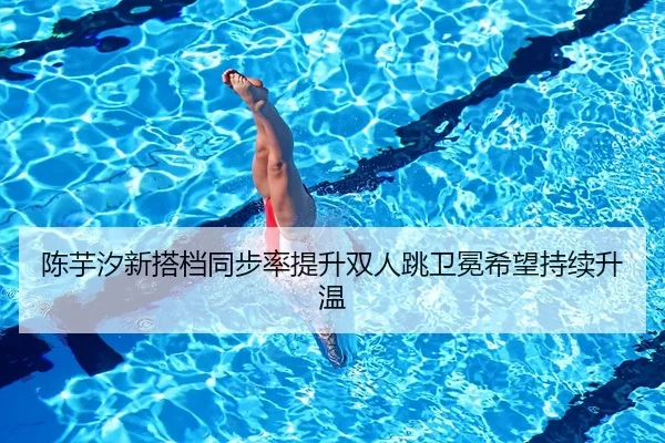 陈芋汐新搭档同步率提升双人跳卫冕希望持续升温