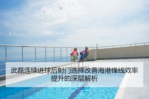 武磊连续进球后射门选择改善海港锋线效率提升的深层解析